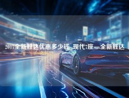 2017全新胜达优惠多少钱_现代7座suv全新胜达