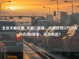 北京天籁优惠_天籁VS君威，价格跌到16万以内的合资B级车，该如何选？