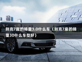 别克7座的排量3.0什么车（别克7座的排量30什么车型好）