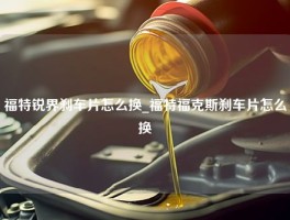 福特锐界刹车片怎么换_福特福克斯刹车片怎么换