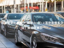 郑州威驰优惠多少_威驰2021款1.5L落地需要多少钱？威驰优惠价