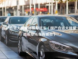 国产合资大排量踏板摩托车（国产合资大排量踏板摩托车有哪些）