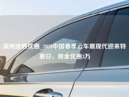 滨州途胜优惠_2020中国春季云车展现代迎来特惠日，现金优惠3万