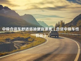 中级合资车舒适省油便宜漂亮（合资中级车性价比）