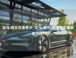 宝马5现在优惠多少_宝马5系2021款落地价最低多少钱？