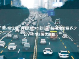 新e级优惠_奔驰E级2021款自动挡落地需要多少钱？奔驰E级优惠价