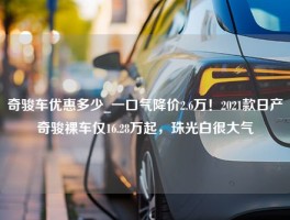 奇骏车优惠多少_一口气降价2.6万！2021款日产奇骏裸车仅16.28万起，珠光白很大气