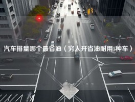 汽车排量哪个最省油（穷人开省油耐用5种车）