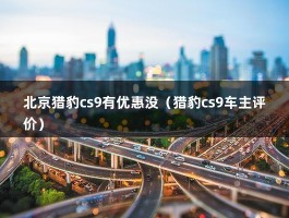 北京猎豹cs9有优惠没（猎豹cs9车主评价）