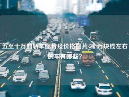 五至十万的轿车图片及价格图片_十万块钱左右的车有哪些？