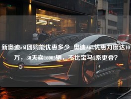 新奥迪a6l团购能优惠多少_奥迪A6L优惠力度达10万，30天卖16005辆，不比宝马5系更香？