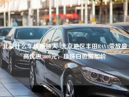 北京什么车优惠最大_北京地区丰田RAV4荣放最高优惠3000元，珍珠白色需加价