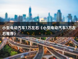 小型电动汽车1万左右（1万一2万电动汽车哪个牌子好）