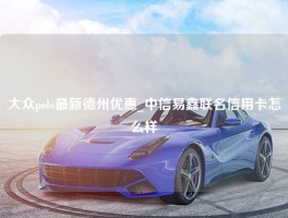 大众polo最新德州优惠_中信易鑫联名信用卡怎么样