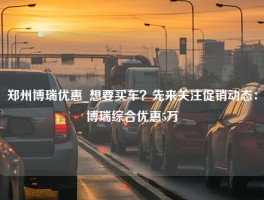 郑州博瑞优惠_想要买车？先来关注促销动态：博瑞综合优惠5万