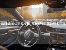 昂科威2.0t优惠多少钱_昂科威S2.0T落地要多少钱？