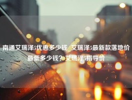 南通艾瑞泽5优惠多少钱_艾瑞泽5最新款落地价最低多少钱？艾瑞泽5指导价