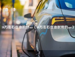 10万左右省油的好suv（10万左右省油耐用的suv）