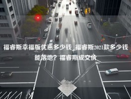 福睿斯幸福版优惠多少钱_福睿斯2021款多少钱能落地？福睿斯成交价