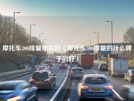 摩托车300排量那款好（摩托车300排量的什么牌子的好）