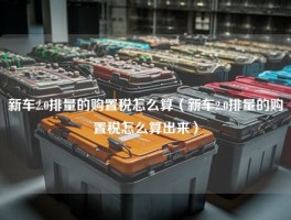 新车2.0排量的购置税怎么算（新车2.0排量的购置税怎么算出来）