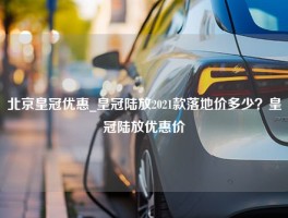 北京皇冠优惠_皇冠陆放2021款落地价多少？皇冠陆放优惠价