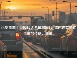 小型货车北京图片大全价格图片_请问这款箱式货车的价格，新车。