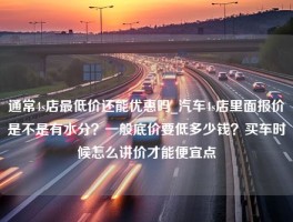 通常4s店最低价还能优惠吗_汽车4s店里面报价是不是有水分？一般底价要低多少钱？买车时候怎么讲价才能便宜点