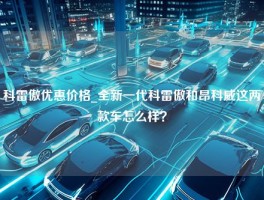 科雷傲优惠价格_全新一代科雷傲和昂科威这两款车怎么样？