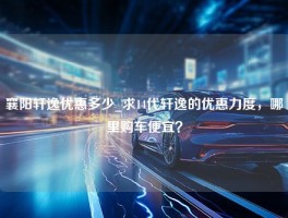 襄阳轩逸优惠多少_求14代轩逸的优惠力度，哪里购车便宜？