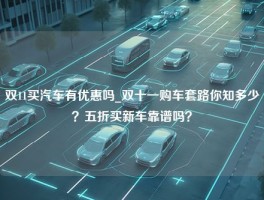 双11买汽车有优惠吗_双十一购车套路你知多少？五折买新车靠谱吗？