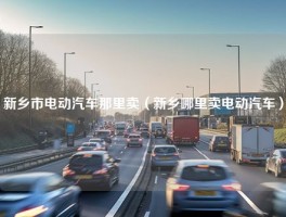 新乡市电动汽车那里卖（新乡哪里卖电动汽车）