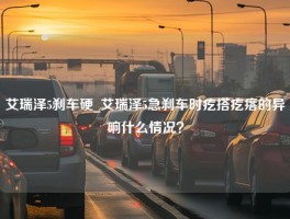 艾瑞泽5刹车硬_艾瑞泽5急刹车时疙搭疙瘩的异响什么情况？