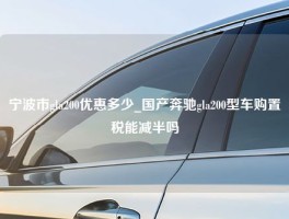 宁波市gla200优惠多少_国产奔驰gla200型车购置税能减半吗