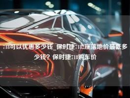 718可以优惠多少钱_保时捷7182座落地价最低多少钱？保时捷718购车价