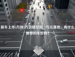 新车上市5万到7万价格女款_7万元落地，有什么推荐的车型吗？