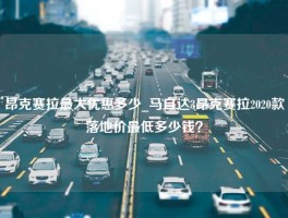 昂克赛拉最大优惠多少_马自达3昂克赛拉2020款落地价最低多少钱？