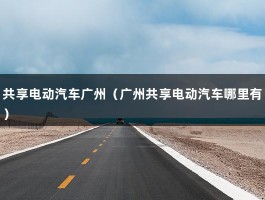 共享电动汽车广州（广州共享电动汽车哪里有）