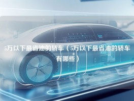 5万以下最省油的轿车（5万以下最省油的轿车有哪些）