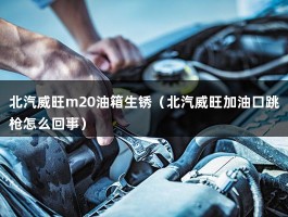 北汽威旺m20油箱生锈（北汽威旺加油口跳枪怎么回事）