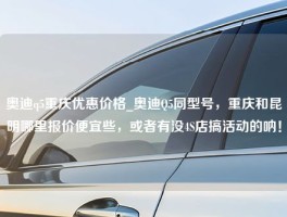 奥迪q5重庆优惠价格_奥迪Q5同型号，重庆和昆明哪里报价便宜些，或者有没4S店搞活动的呐！