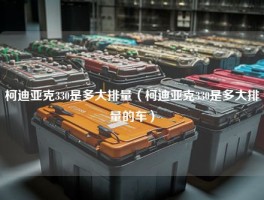 柯迪亚克330是多大排量（柯迪亚克330是多大排量的车）