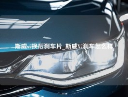 斯威x7换后刹车片_斯威X7刹车怎么样