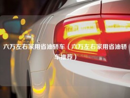 六万左右家用省油轿车（六万左右家用省油轿车推荐）