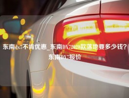 东南dx7不肯优惠_东南DX72020款落地要多少钱？东南DX7报价