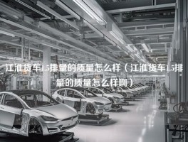 江淮货车1.5排量的质量怎么样（江淮货车1.5排量的质量怎么样啊）