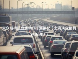 大众斯柯达喜昕动1.6排量顶配（上海大众斯柯达昕动1.6）