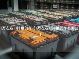 7万左右1.5排量的车（7万左右1.5排量的车有哪些）