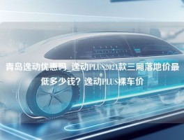 青岛逸动优惠吗_逸动PLUS2021款三厢落地价最低多少钱？逸动PLUS裸车价