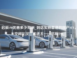 启辰t90优惠多少郑州_到店实拍靠谱的国产SUV，空间比汉兰达还大——启辰T90